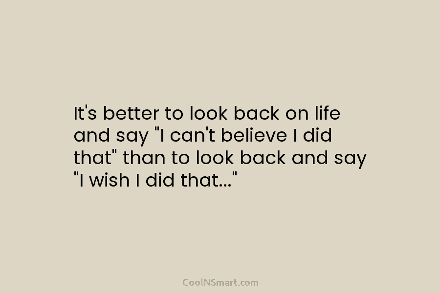 It’s better to look back on life and say “I can’t believe I did that”...