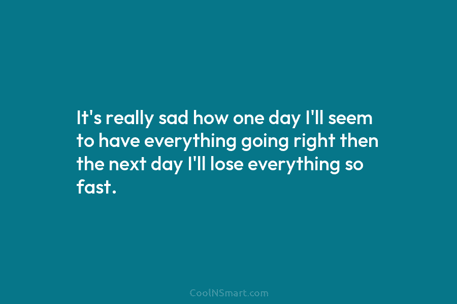 It’s really sad how one day I’ll seem to have everything going right then the...