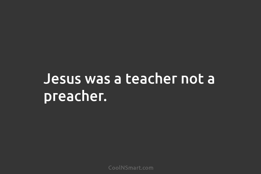 Jesus was a teacher not a preacher.
