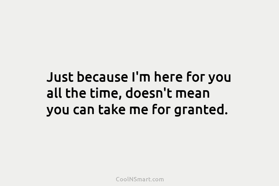 Just because I’m here for you all the time, doesn’t mean you can take me for granted.