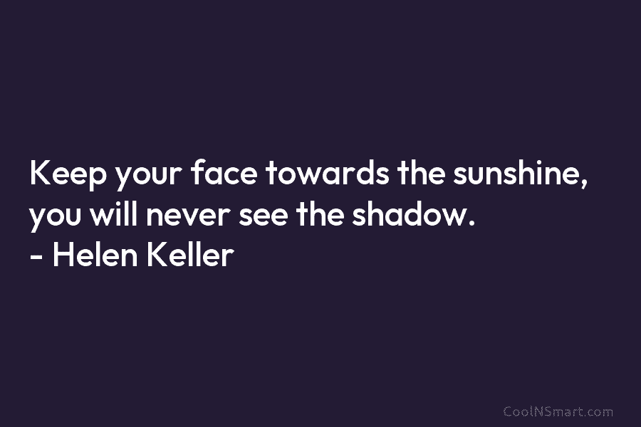 Keep your face towards the sunshine, you will never see the shadow. – Helen Keller
