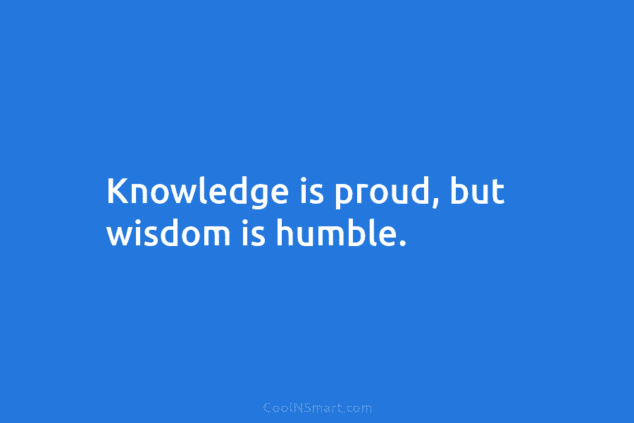Knowledge is proud, but wisdom is humble.