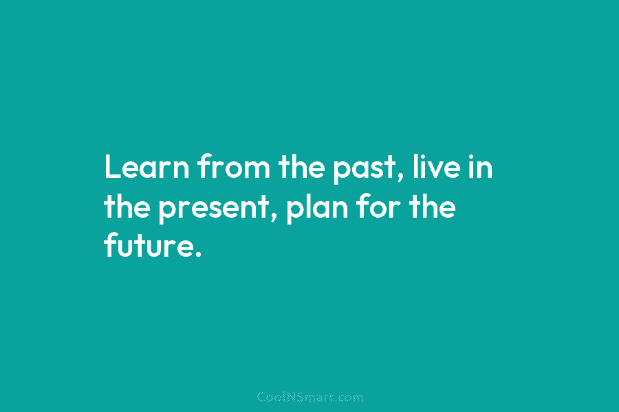 Learn from the past, live in the present, plan for the future.