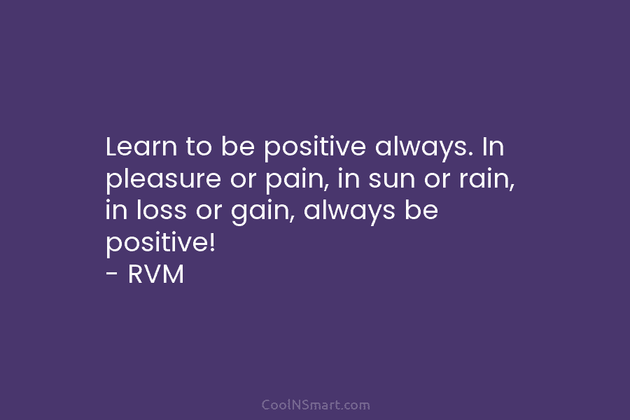 Learn to be positive always. In pleasure or pain, in sun or rain, in loss or gain, always be positive!...