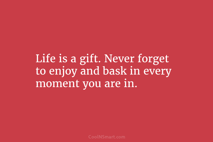 Life is a gift. Never forget to enjoy and bask in every moment you are...