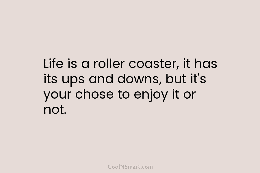 Life is a roller coaster, it has its ups and downs, but it’s your chose to enjoy it or not.