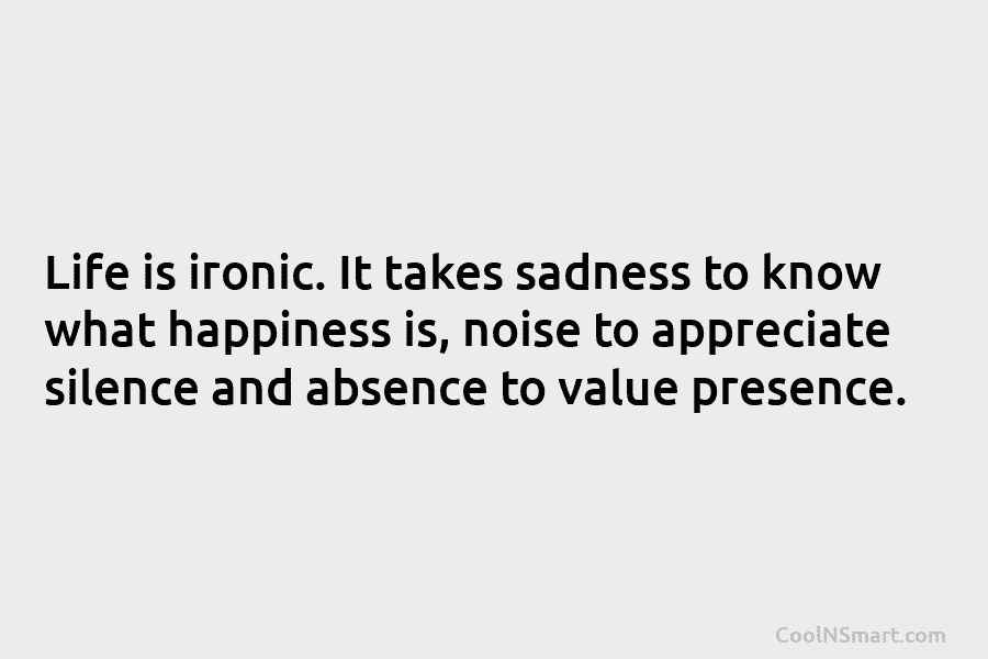 Life is ironic. It takes sadness to know what happiness is, noise to appreciate silence...