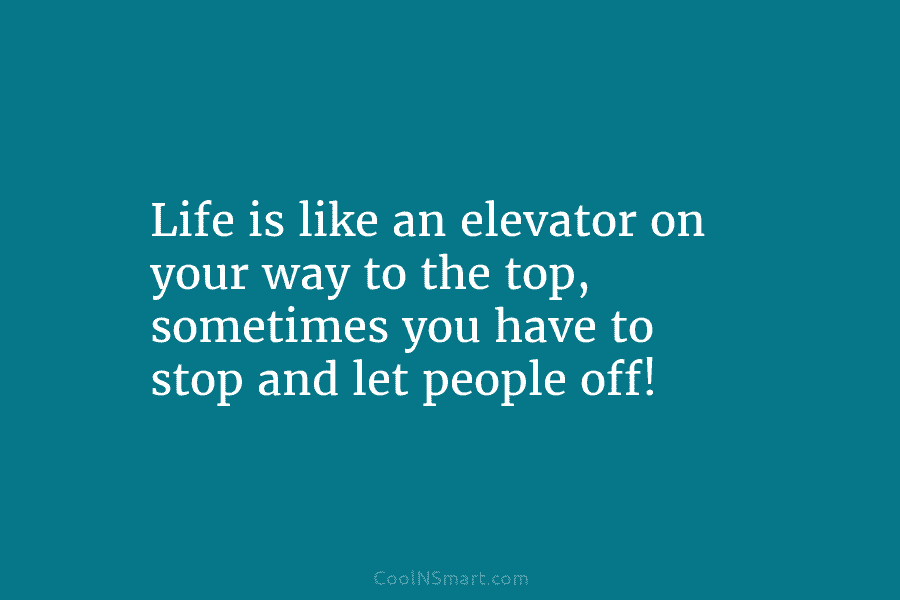 Life is like an elevator on your way to the top, sometimes you have to stop and let people off!
