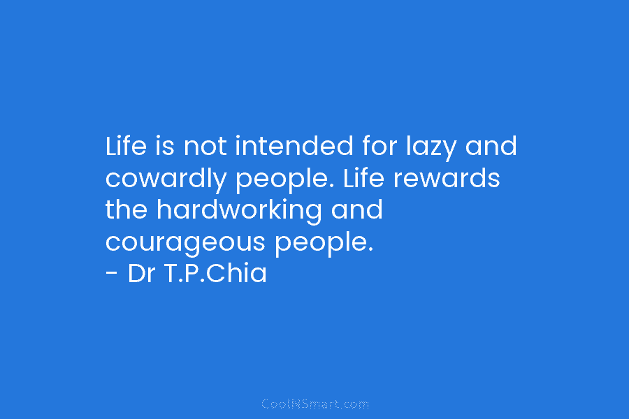 Life is not intended for lazy and cowardly people. Life rewards the hardworking and courageous people. – Dr T.P.Chia