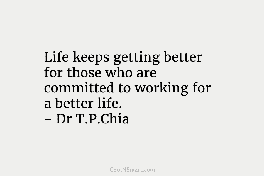 Life keeps getting better for those who are committed to working for a better life. – Dr T.P.Chia