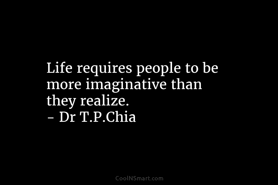 Life requires people to be more imaginative than they realize. – Dr T.P.Chia