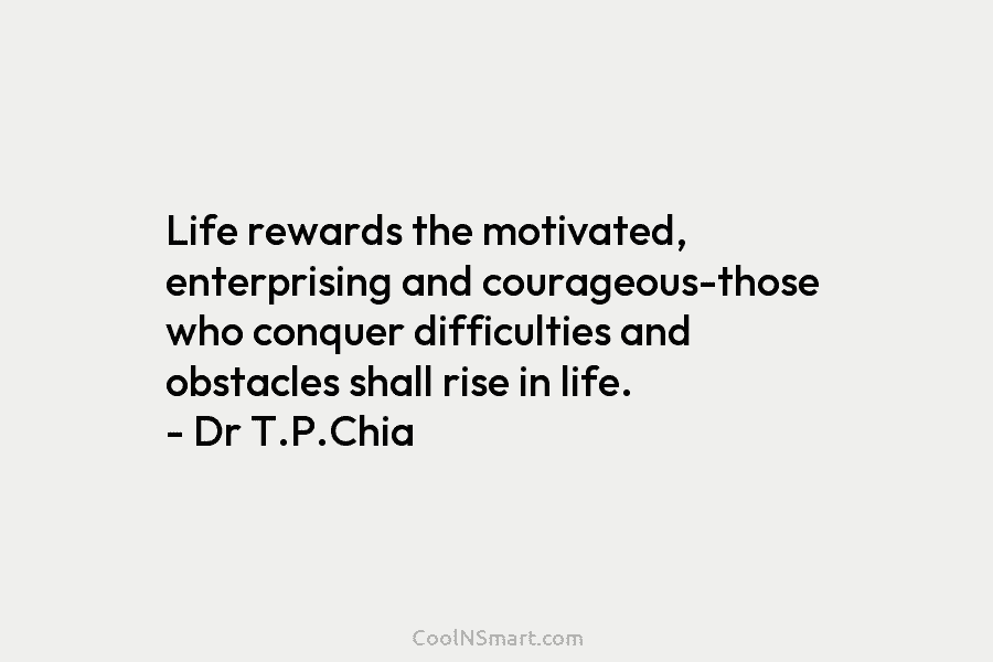 Life rewards the motivated, enterprising and courageous-those who conquer difficulties and obstacles shall rise in life. – Dr T.P.Chia