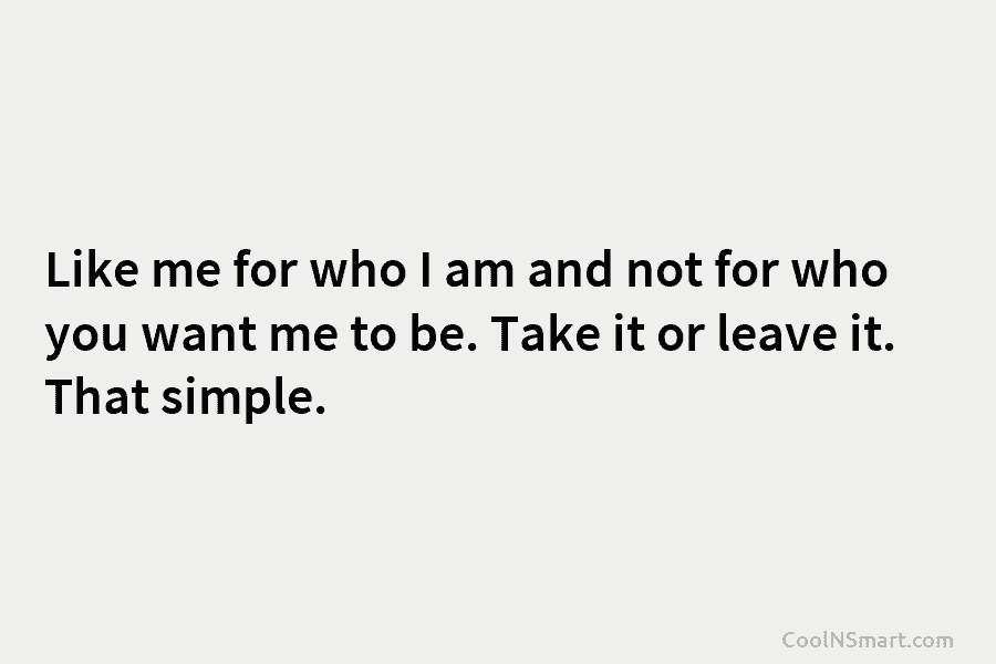 Like me for who I am and not for who you want me to be. Take it or leave it....