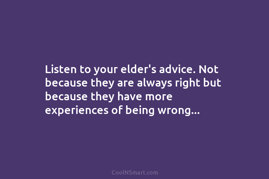 Listen to your elder’s advice. Not because they are always right but because they have more experiences of being wrong…