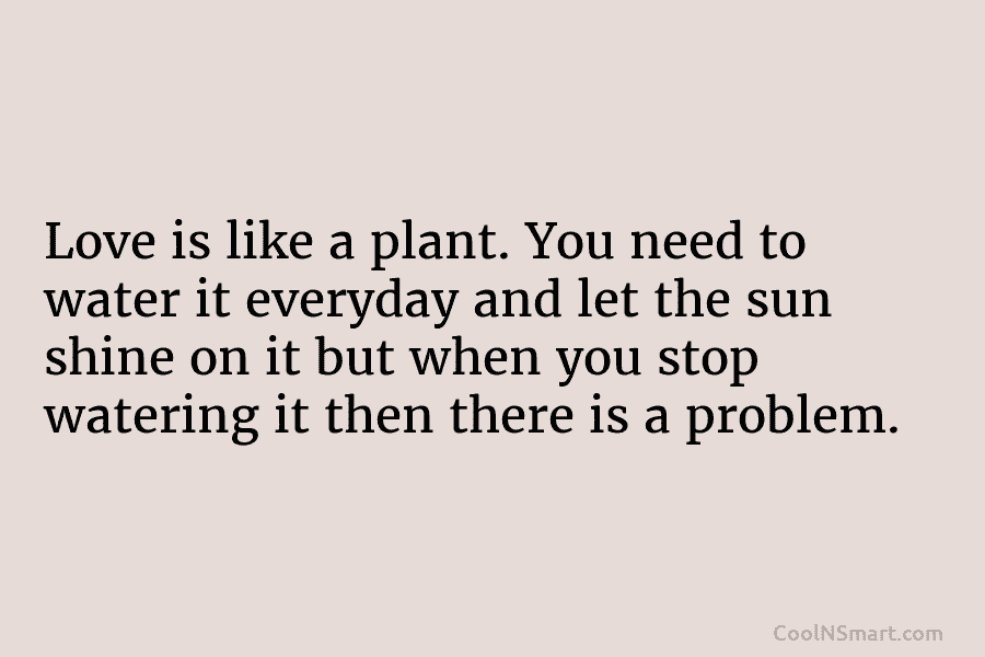 Love is like a plant. You need to water it everyday and let the sun...