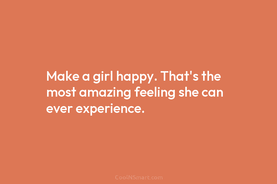 Make a girl happy. That’s the most amazing feeling she can ever experience.
