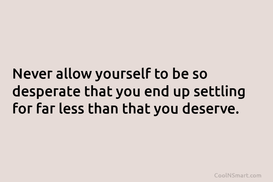 Never allow yourself to be so desperate that you end up settling for far less...