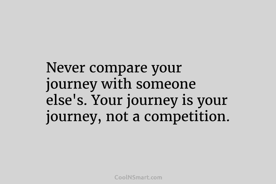 Never compare your journey with someone else’s. Your journey is your journey, not a competition.