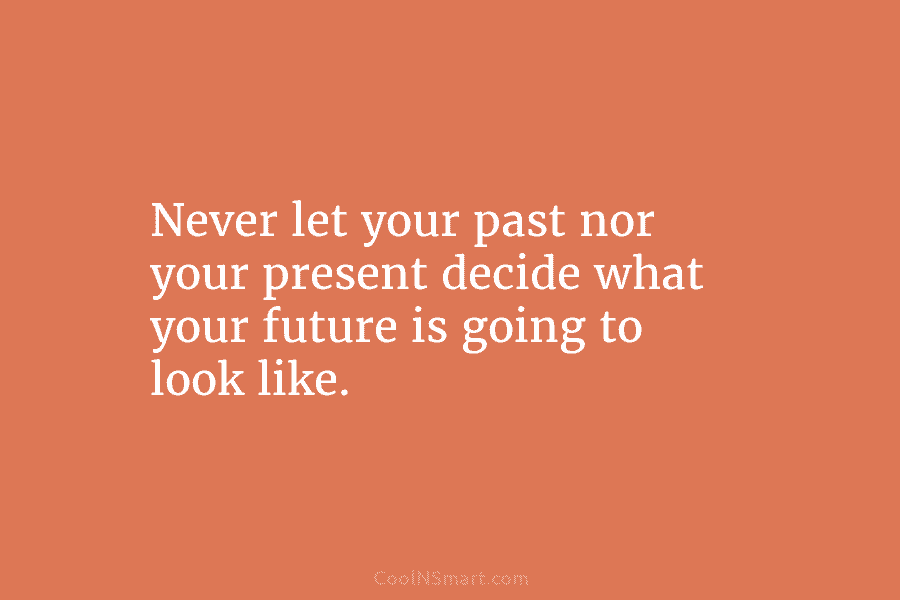 Never let your past nor your present decide what your future is going to look like.