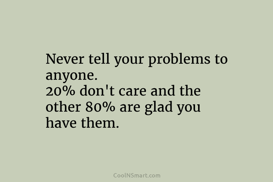 Never tell your problems to anyone. 20% don’t care and the other 80% are glad you have them.