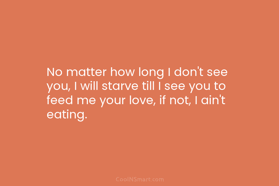 No matter how long I don’t see you, I will starve till I see you...