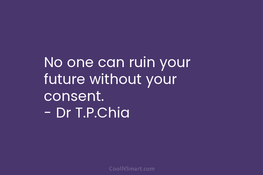 No one can ruin your future without your consent. – Dr T.P.Chia