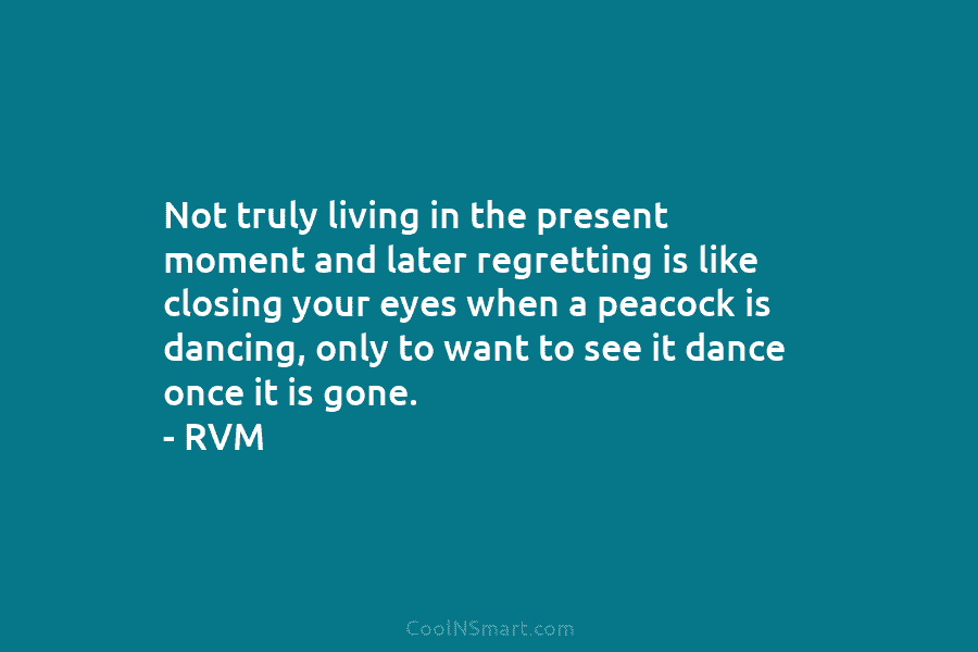 Not truly living in the present moment and later regretting is like closing your eyes when a peacock is dancing,...