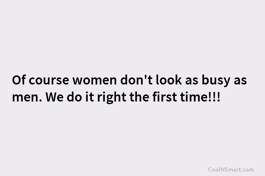 Of course women don’t look as busy as men. We do it right the first...