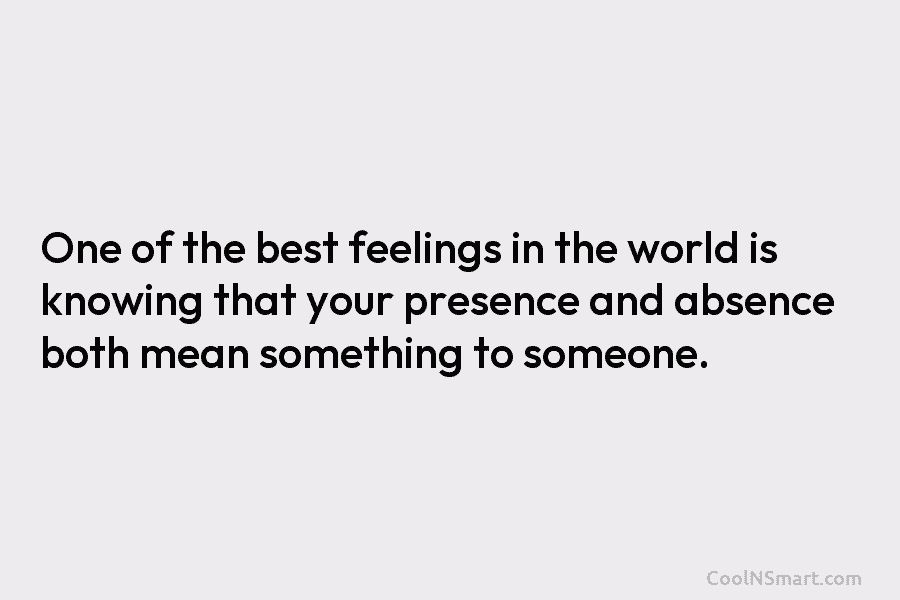 One of the best feelings in the world is knowing that your presence and absence...