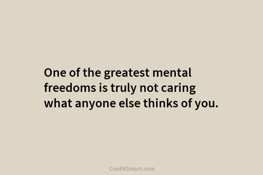 One of the greatest mental freedoms is truly not caring what anyone else thinks of...