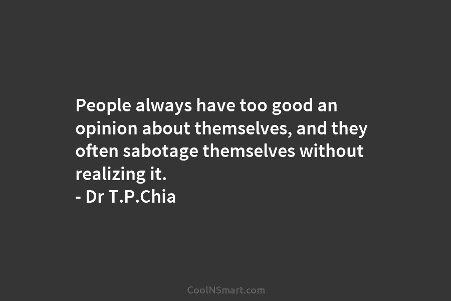 People always have too good an opinion about themselves, and they often sabotage themselves without realizing it. – Dr T.P.Chia