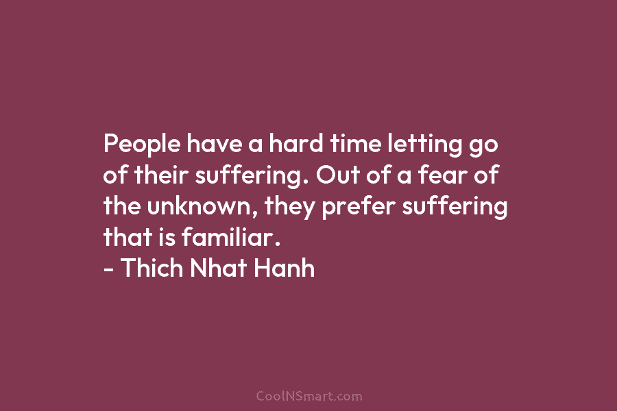 People have a hard time letting go of their suffering. Out of a fear of the unknown, they prefer suffering...