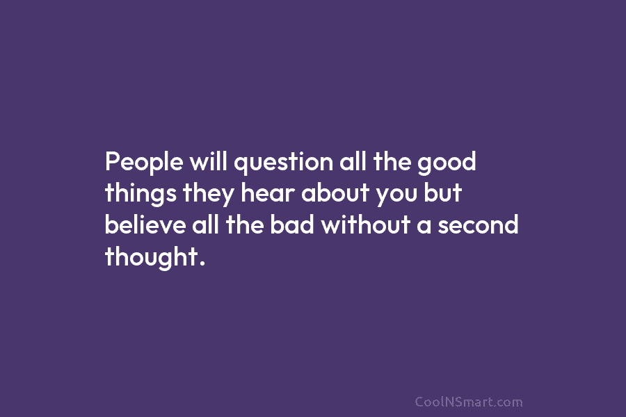 People will question all the good things they hear about you but believe all the bad without a second thought.