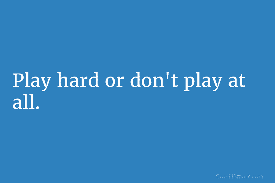 Play hard or don’t play at all.
