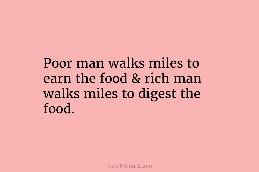 Poor man walks miles to earn the food & rich man walks miles to digest the food.