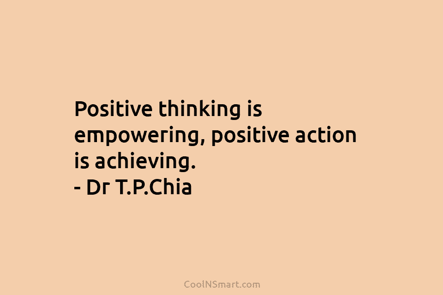 Positive thinking is empowering, positive action is achieving. – Dr T.P.Chia