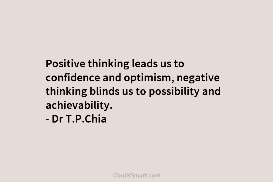 Positive thinking leads us to confidence and optimism, negative thinking blinds us to possibility and achievability. – Dr T.P.Chia