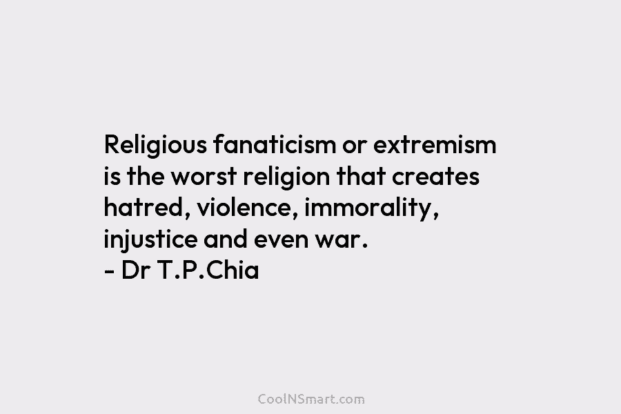 Religious fanaticism or extremism is the worst religion that creates hatred, violence, immorality, injustice and even war. – Dr T.P.Chia