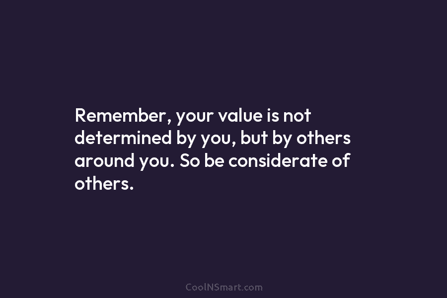 Remember, your value is not determined by you, but by others around you. So be considerate of others.