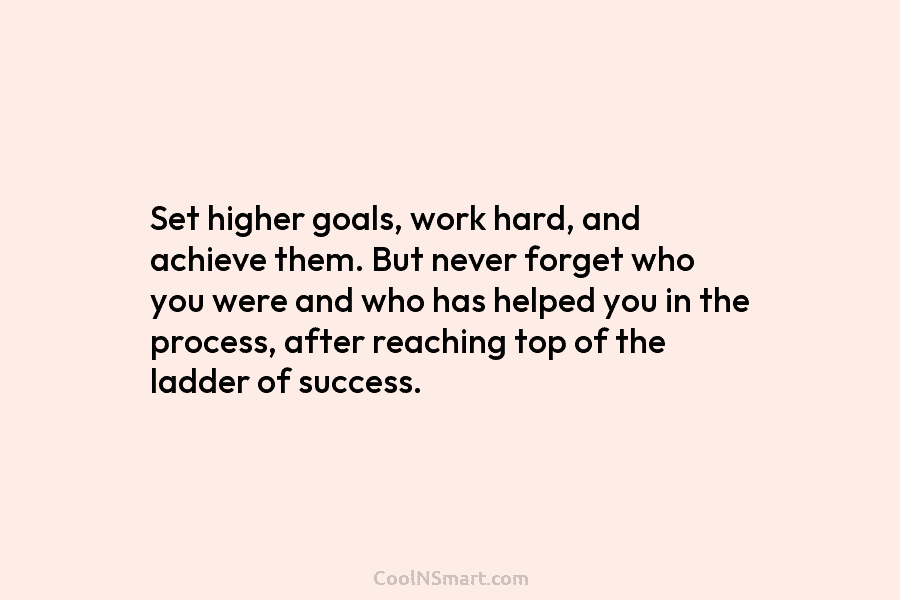 Set higher goals, work hard, and achieve them. But never forget who you were and who has helped you in...