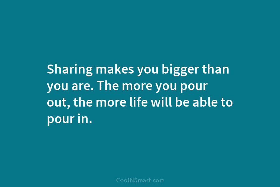 Sharing makes you bigger than you are. The more you pour out, the more life...