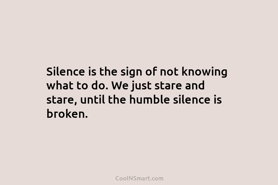 Silence is the sign of not knowing what to do. We just stare and stare, until the humble silence is...