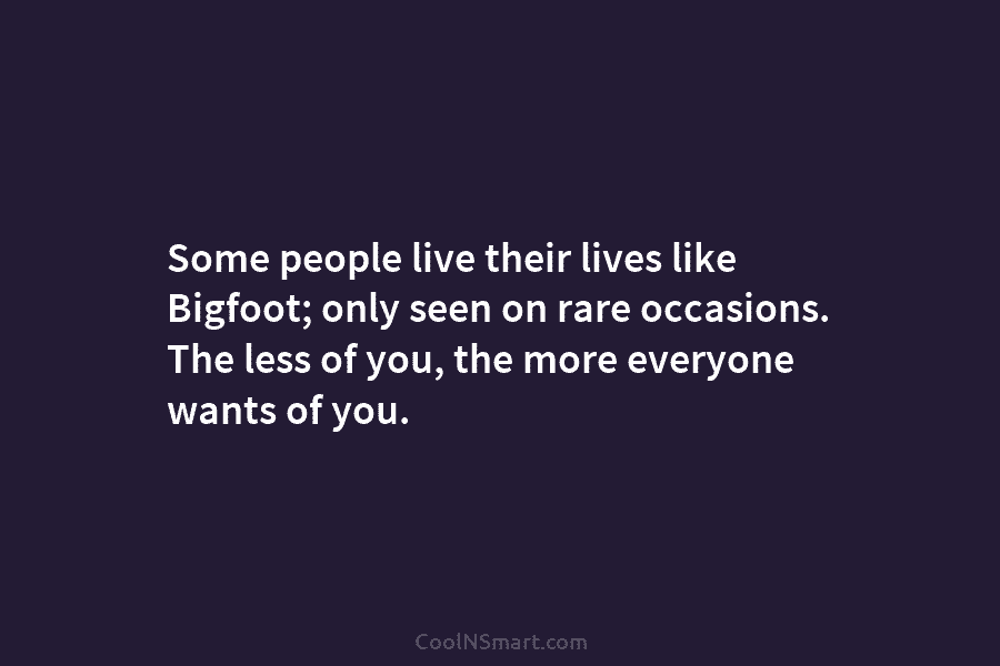 Some people live their lives like Bigfoot; only seen on rare occasions. The less of you, the more everyone wants...