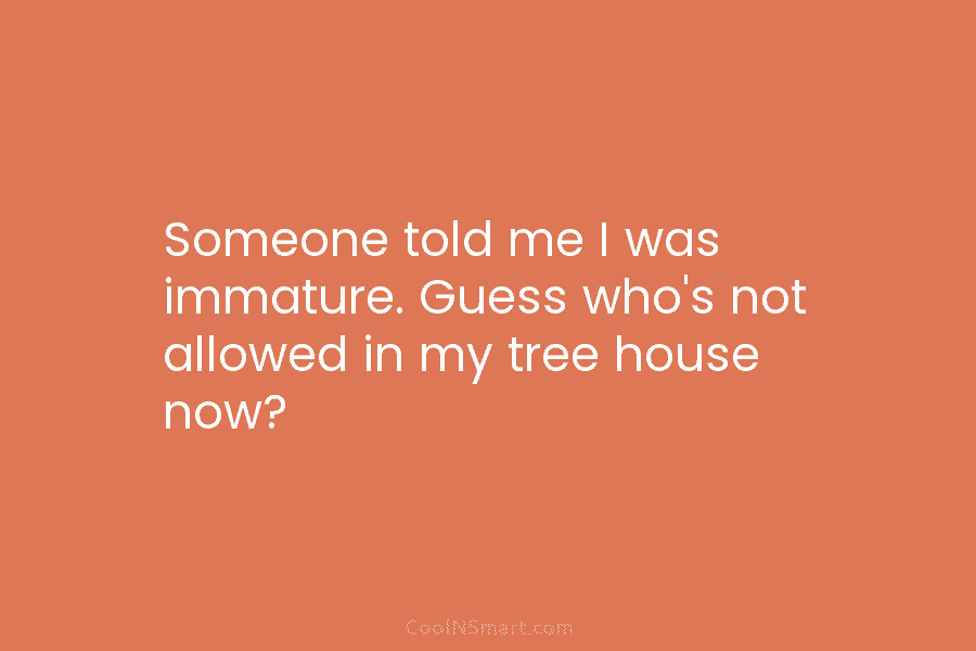 Someone told me I was immature. Guess who’s not allowed in my tree house now?