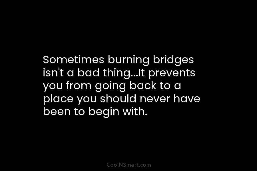 Sometimes burning bridges isn’t a bad thing…It prevents you from going back to a place you should never have been...