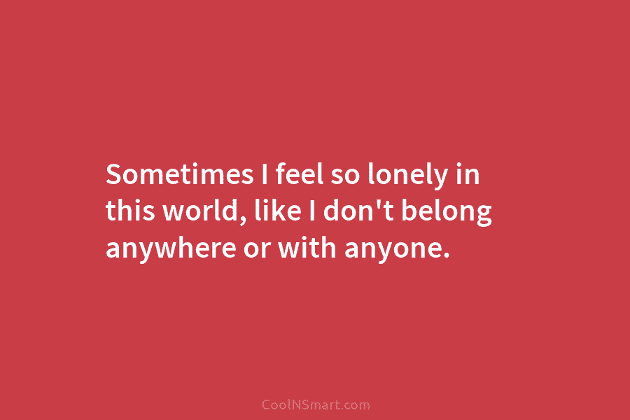 Sometimes I feel so lonely in this world, like I don’t belong anywhere or with anyone.