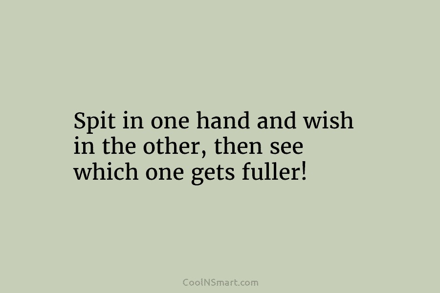 Spit in one hand and wish in the other, then see which one gets fuller!