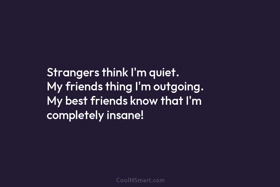 Strangers think I’m quiet. My friends thing I’m outgoing. My best friends know that I’m completely insane!