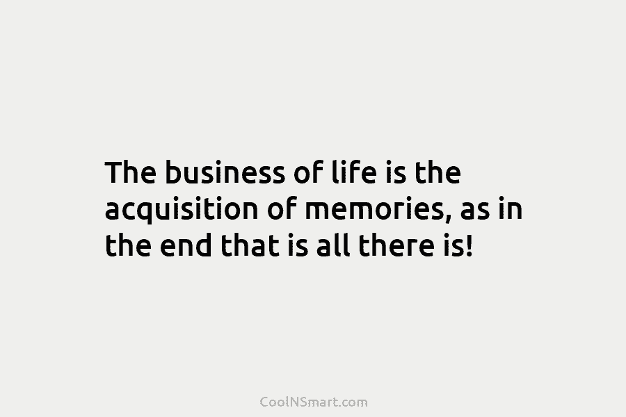 The business of life is the acquisition of memories, as in the end that is all there is!