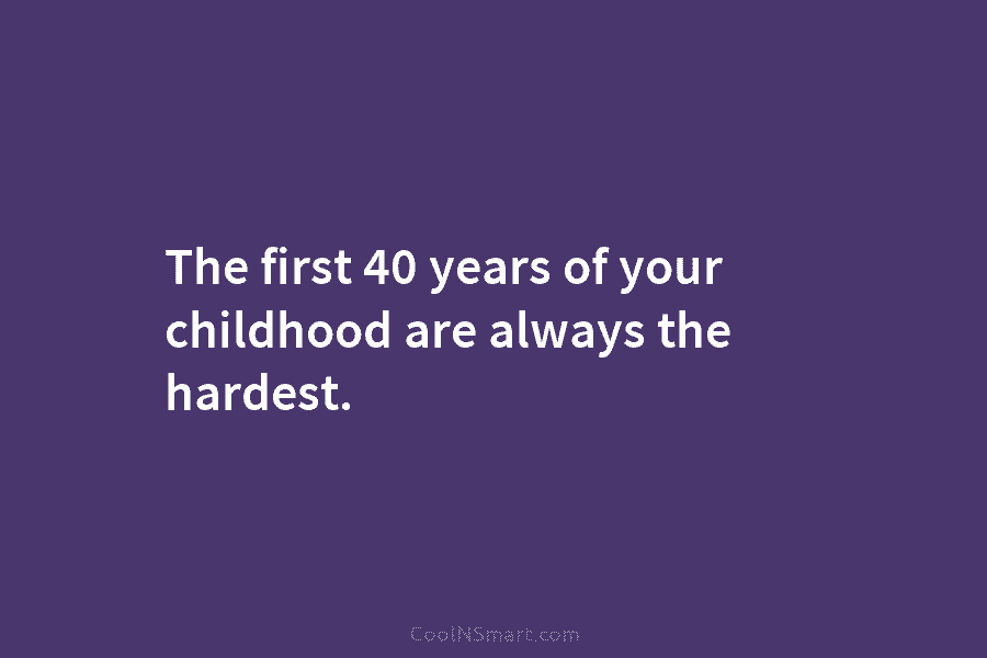 The first 40 years of your childhood are always the hardest.